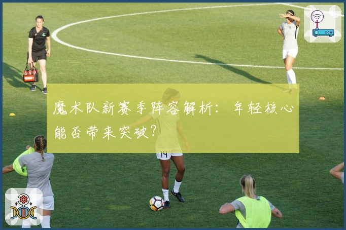 魔术队新赛季阵容解析：年轻核心能否带来突破？