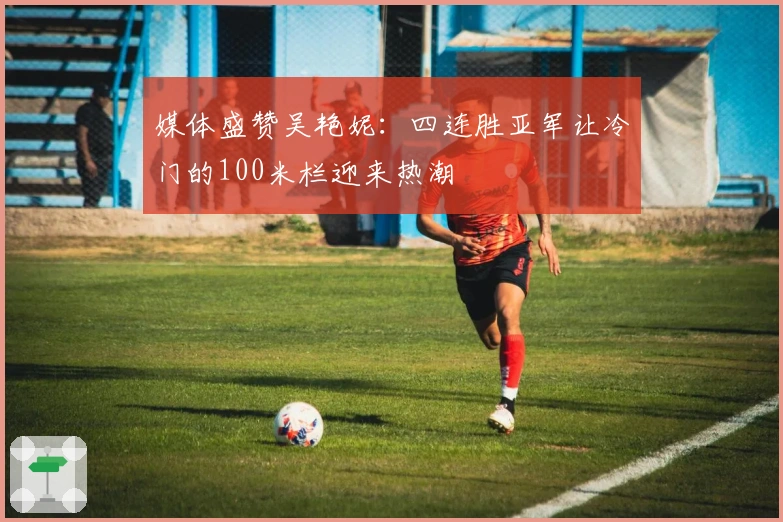 媒体盛赞吴艳妮：四连胜亚军让冷门的100米栏迎来热潮