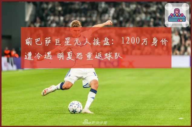 前巴萨巨星无人接盘：1200万身价遭冷遇 明夏恐重返球队