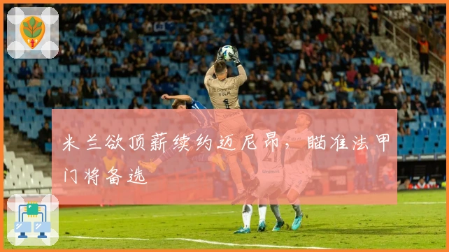 米兰欲顶薪续约迈尼昂，瞄准法甲门将备选