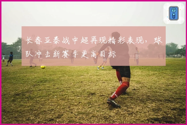 长春亚泰战中超再现精彩表现，球队冲击新赛季更高目标