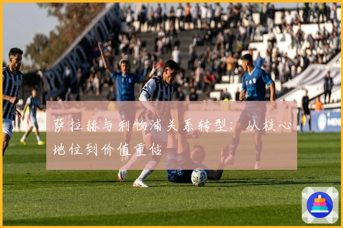 萨拉赫与利物浦关系转型：从核心地位到价值重估