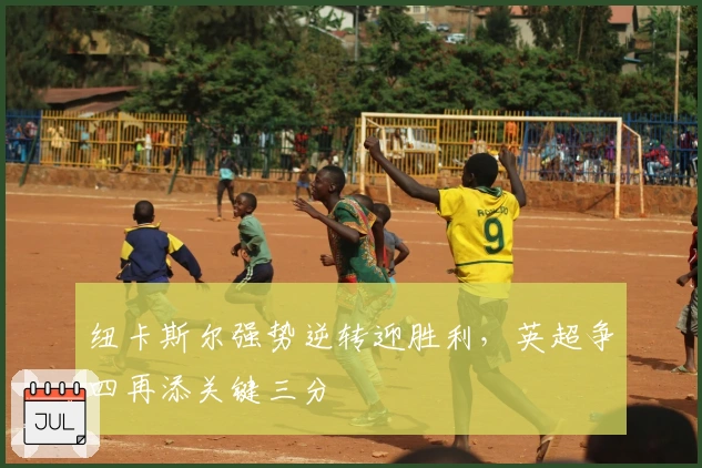 纽卡斯尔强势逆转迎胜利，英超争四再添关键三分