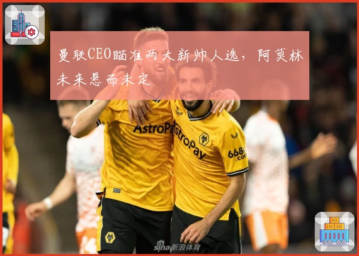 曼联CEO瞄准两大新帅人选，阿莫林未来悬而未定
