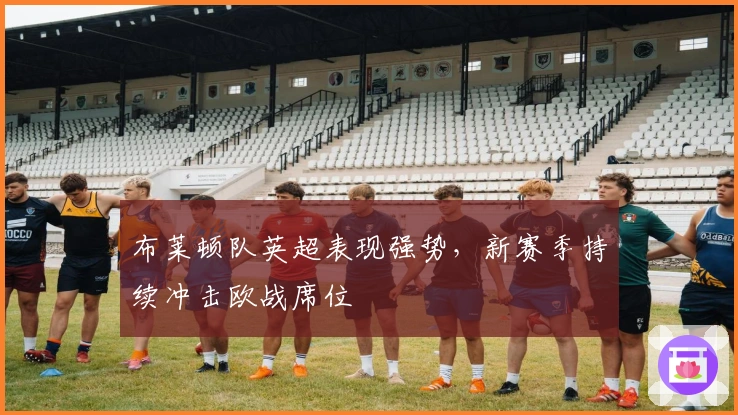 布莱顿队英超表现强势,新赛季持续冲击欧战席位