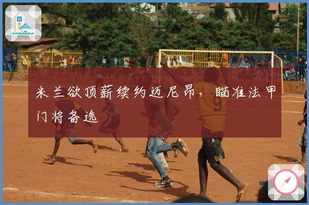 米兰欲顶薪续约迈尼昂，瞄准法甲门将备选