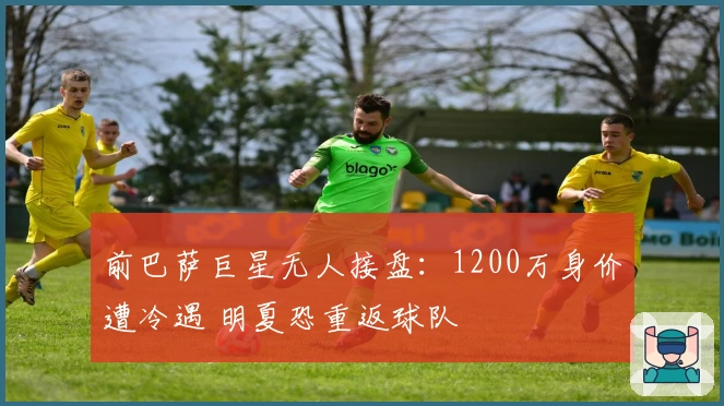 前巴萨巨星无人接盘：1200万身价遭冷遇 明夏恐重返球队