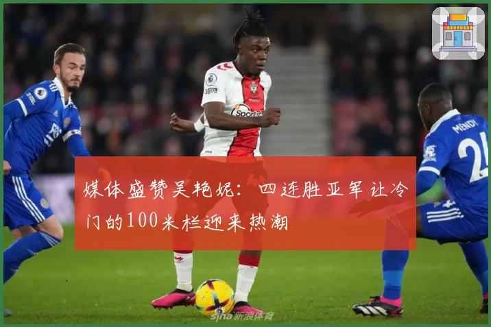 媒体盛赞吴艳妮：四连胜亚军让冷门的100米栏迎来热潮