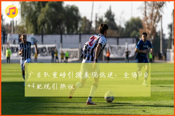 广东队重磅引援表现低迷，全场0分+4犯规引热议